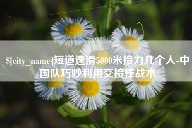 海口短道速滑5000米接力几个人-中国队巧妙利用交接棒战术