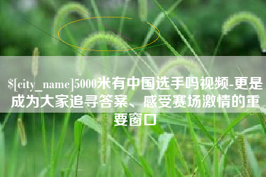 海口5000米有中国选手吗视频-更是成为大家追寻答案、感受赛场激情的重要窗口