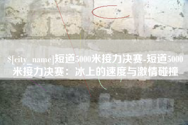 海口短道5000米接力决赛-短道5000米接力决赛：冰上的速度与激情碰撞